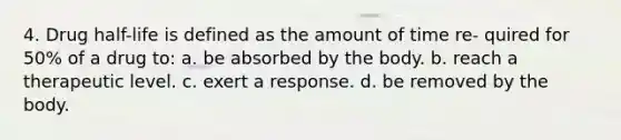 4. Drug half-life is defined as the amount of time re- quired for 50% of a drug to: a. be absorbed by the body. b. reach a therapeutic level. c. exert a response. d. be removed by the body.