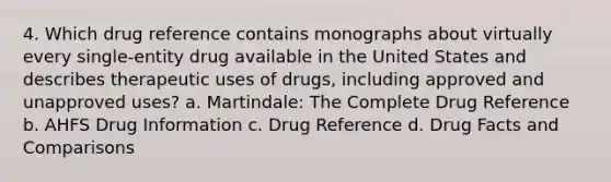 4. Which drug reference contains monographs about virtually every single-entity drug available in the United States and describes therapeutic uses of drugs, including approved and unapproved uses? a. Martindale: The Complete Drug Reference b. AHFS Drug Information c. Drug Reference d. Drug Facts and Comparisons