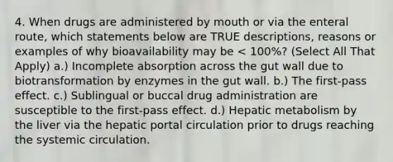 4. When drugs are administered by mouth or via the enteral route, which statements below are TRUE descriptions, reasons or examples of why bioavailability may be < 100%? (Select All That Apply) a.) Incomplete absorption across the gut wall due to biotransformation by enzymes in the gut wall. b.) The first-pass effect. c.) Sublingual or buccal drug administration are susceptible to the first-pass effect. d.) Hepatic metabolism by the liver via the hepatic portal circulation prior to drugs reaching the systemic circulation.