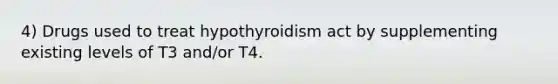 4) Drugs used to treat hypothyroidism act by supplementing existing levels of T3 and/or T4.