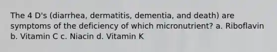 The 4 D's (diarrhea, dermatitis, dementia, and death) are symptoms of the deficiency of which micronutrient? a. Riboflavin b. Vitamin C c. Niacin d. Vitamin K