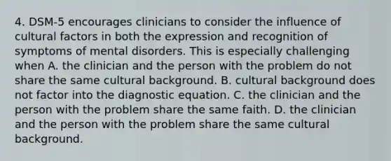 4. DSM-5 encourages clinicians to consider the influence of cultural factors in both the expression and recognition of symptoms of mental disorders. This is especially challenging when A. the clinician and the person with the problem do not share the same cultural background. B. cultural background does not factor into the diagnostic equation. C. the clinician and the person with the problem share the same faith. D. the clinician and the person with the problem share the same cultural background.