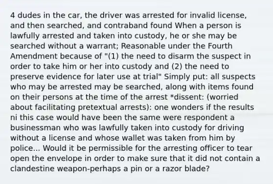 4 dudes in the car, the driver was arrested for invalid license, and then searched, and contraband found When a person is lawfully arrested and taken into custody, he or she may be searched without a warrant; Reasonable under the Fourth Amendment because of "(1) the need to disarm the suspect in order to take him or her into custody and (2) the need to preserve evidence for later use at trial" Simply put: all suspects who may be arrested may be searched, along with items found on their persons at the time of the arrest *dissent: (worried about facilitating pretextual arrests): one wonders if the results ni this case would have been the same were respondent a businessman who was lawfully taken into custody for driving without a license and whose wallet was taken from him by police... Would it be permissible for the arresting officer to tear open the envelope in order to make sure that it did not contain a clandestine weapon-perhaps a pin or a razor blade?