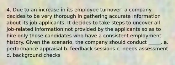 4. Due to an increase in its employee turnover, a company decides to be very thorough in gathering accurate information about its job applicants. It decides to take steps to uncover all job-related information not provided by the applicants so as to hire only those candidates who have a consistent employment history. Given the scenario, the company should conduct _____. a. performance appraisal b. feedback sessions c. needs assessment d. background checks