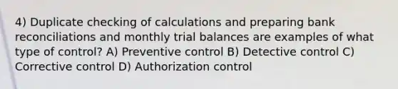 4) Duplicate checking of calculations and preparing bank reconciliations and monthly trial balances are examples of what type of control? A) Preventive control B) Detective control C) Corrective control D) Authorization control