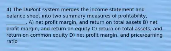 4) The DuPont system merges the income statement and balance sheet into two summary measures of profitability, ________. A) net profit margin, and return on total assets B) net profit margin, and return on equity C) return on total assets, and return on common equity D) net profit margin, and price/earning ratio