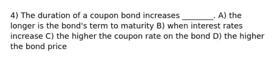 4) The duration of a coupon bond increases ________. A) the longer is the bond's term to maturity B) when interest rates increase C) the higher the coupon rate on the bond D) the higher the bond price