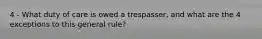 4 - What duty of care is owed a trespasser, and what are the 4 exceptions to this general rule?