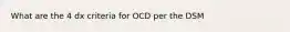 What are the 4 dx criteria for OCD per the DSM