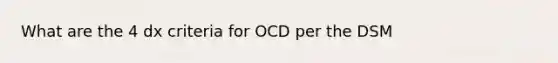 What are the 4 dx criteria for OCD per the DSM