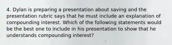 4. Dylan is preparing a presentation about saving and the presentation rubric says that he must include an explanation of compounding interest. Which of the following statements would be the best one to include in his presentation to show that he understands compounding interest?