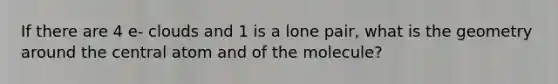 If there are 4 e- clouds and 1 is a lone pair, what is the geometry around the central atom and of the molecule?