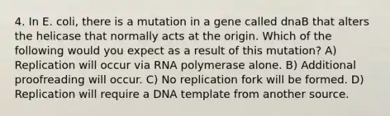 4. In E. coli, there is a mutation in a gene called dnaB that alters the helicase that normally acts at the origin. Which of the following would you expect as a result of this mutation? A) Replication will occur via RNA polymerase alone. B) Additional proofreading will occur. C) No replication fork will be formed. D) Replication will require a DNA template from another source.