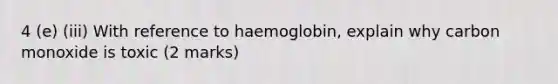 4 (e) (iii) With reference to haemoglobin, explain why carbon monoxide is toxic (2 marks)