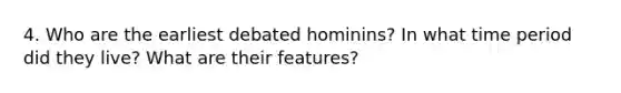 4. Who are the earliest debated hominins? In what time period did they live? What are their features?