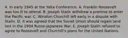 4. In early 1945 at the Yalta Conference, A. Franklin Roosevelt was too ill to attend. B. Joseph Stalin withdrew a promise to enter the Pacific war. C. Winston Churchill left early in a dispute with Stalin. D. it was agreed that the Soviet Union should regain land lost in the 1904 Russo-Japanese War. E. Joseph Stalin refused to agree to Roosevelt and Churchill's plans for the United Nations.