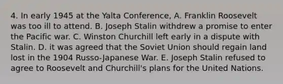 4. In early 1945 at the Yalta Conference, A. Franklin Roosevelt was too ill to attend. B. Joseph Stalin withdrew a promise to enter the Pacific war. C. Winston Churchill left early in a dispute with Stalin. D. it was agreed that the Soviet Union should regain land lost in the 1904 Russo-Japanese War. E. Joseph Stalin refused to agree to Roosevelt and Churchill's plans for the United Nations.