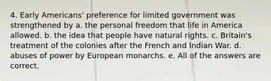 4. Early Americans' preference for limited government was strengthened by a. the personal freedom that life in America allowed. b. the idea that people have natural rights. c. Britain's treatment of the colonies after the French and Indian War. d. abuses of power by European monarchs. e. All of the answers are correct.