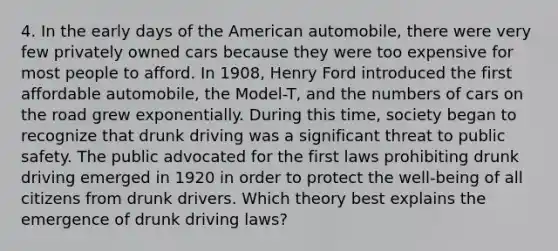 4. In the early days of <a href='https://www.questionai.com/knowledge/keiVE7hxWY-the-american' class='anchor-knowledge'>the american</a> automobile, there were very few privately owned cars because they were too expensive for most people to afford. In 1908, <a href='https://www.questionai.com/knowledge/kjpf5rEL3B-henry-ford' class='anchor-knowledge'>henry ford</a> introduced the first affordable automobile, the Model-T, and the numbers of cars <a href='https://www.questionai.com/knowledge/ks6YoVAI8S-on-the-road' class='anchor-knowledge'>on the road</a> grew exponentially. During this time, society began to recognize that drunk driving was a significant threat to public safety. The public advocated for the first laws prohibiting drunk driving emerged in 1920 in order to protect the well-being of all citizens from drunk drivers. Which theory best explains the emergence of drunk driving laws?