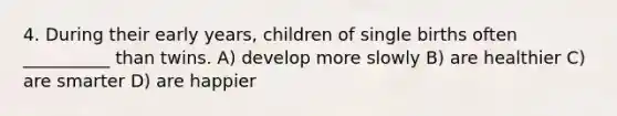 4. During their early years, children of single births often __________ than twins. A) develop more slowly B) are healthier C) are smarter D) are happier