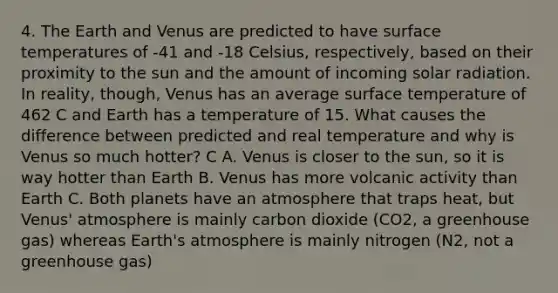 4. The Earth and Venus are predicted to have surface temperatures of -41 and -18 Celsius, respectively, based on their proximity to the sun and the amount of incoming solar radiation. In reality, though, Venus has an average surface temperature of 462 C and Earth has a temperature of 15. What causes the difference between predicted and real temperature and why is Venus so much hotter? C A. Venus is closer to the sun, so it is way hotter than Earth B. Venus has more volcanic activity than Earth C. Both planets have an atmosphere that traps heat, but Venus' atmosphere is mainly carbon dioxide (CO2, a greenhouse gas) whereas Earth's atmosphere is mainly nitrogen (N2, not a greenhouse gas)