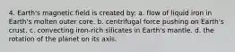 4. Earth's magnetic field is created by: a. flow of liquid iron in Earth's molten outer core. b. centrifugal force pushing on Earth's crust. c. convecting iron-rich silicates in Earth's mantle. d. the rotation of the planet on its axis.