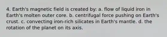 4. Earth's magnetic field is created by: a. flow of liquid iron in Earth's molten outer core. b. centrifugal force pushing on Earth's crust. c. convecting iron-rich silicates in Earth's mantle. d. the rotation of the planet on its axis.