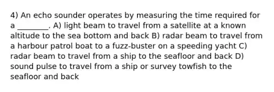 4) An echo sounder operates by measuring the time required for a ________. A) light beam to travel from a satellite at a known altitude to the sea bottom and back B) radar beam to travel from a harbour patrol boat to a fuzz-buster on a speeding yacht C) radar beam to travel from a ship to the seafloor and back D) sound pulse to travel from a ship or survey towfish to the seafloor and back