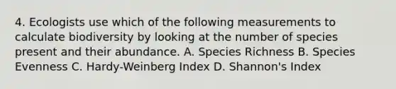 4. Ecologists use which of the following measurements to calculate biodiversity by looking at the number of species present and their abundance. A. Species Richness B. Species Evenness C. Hardy-Weinberg Index D. Shannon's Index