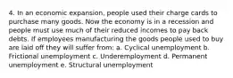 4. In an economic expansion, people used their charge cards to purchase many goods. Now the economy is in a recession and people must use much of their reduced incomes to pay back debts. If employees manufacturing the goods people used to buy are laid off they will suffer from: a. Cyclical unemployment b. Frictional unemployment c. Underemployment d. Permanent unemployment e. Structural unemployment