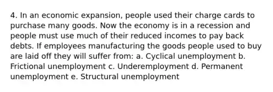 4. In an economic expansion, people used their charge cards to purchase many goods. Now the economy is in a recession and people must use much of their reduced incomes to pay back debts. If employees manufacturing the goods people used to buy are laid off they will suffer from: a. Cyclical unemployment b. Frictional unemployment c. Underemployment d. Permanent unemployment e. Structural unemployment