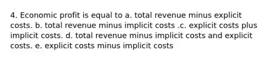 4. Economic profit is equal to a. total revenue minus explicit costs. b. total revenue minus implicit costs .c. explicit costs plus implicit costs. d. total revenue minus implicit costs and explicit costs. e. explicit costs minus implicit costs