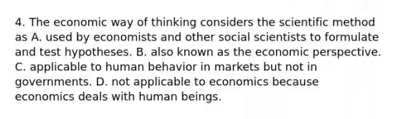 4. The economic way of thinking considers the scientific method as A. used by economists and other social scientists to formulate and test hypotheses. B. also known as the economic perspective. C. applicable to human behavior in markets but not in governments. D. not applicable to economics because economics deals with human beings.