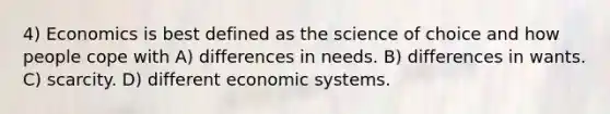 4) Economics is best defined as the science of choice and how people cope with A) differences in needs. B) differences in wants. C) scarcity. D) different economic systems.