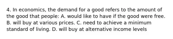 4. In economics, the demand for a good refers to the amount of the good that people: A. would like to have if the good were free. B. will buy at various prices. C. need to achieve a minimum standard of living. D. will buy at alternative income levels