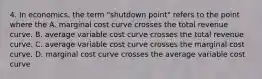 4. In economics, the term "shutdown point" refers to the point where the A. marginal cost curve crosses the total revenue curve. B. average variable cost curve crosses the total revenue curve. C. average variable cost curve crosses the marginal cost curve. D. marginal cost curve crosses the average variable cost curve