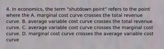 4. In economics, the term "shutdown point" refers to the point where the A. marginal cost curve crosses the total revenue curve. B. average variable cost curve crosses the total revenue curve. C. average variable cost curve crosses the marginal cost curve. D. marginal cost curve crosses the average variable cost curve