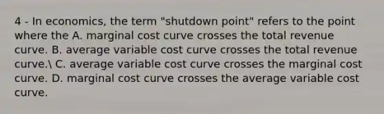 4 - In economics, the term "shutdown point" refers to the point where the A. marginal cost curve crosses the total revenue curve. B. average variable cost curve crosses the total revenue curve. C. average variable cost curve crosses the marginal cost curve. D. marginal cost curve crosses the average variable cost curve.