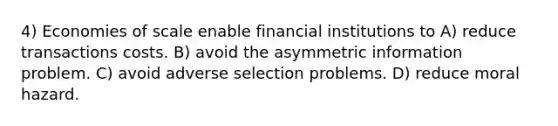 4) Economies of scale enable financial institutions to A) reduce transactions costs. B) avoid the asymmetric information problem. C) avoid adverse selection problems. D) reduce moral hazard.