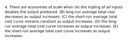 4. There are economies of scale when (A) the tripling of all inputs doubles the output produced. (B) long-run average total cost decreases as output increases. (C) the short-run average total cost curve remains constant as output increases. (D) the long-run average total cost curve increases as output increases. (E) the short-run average total cost curve increases as output increases.