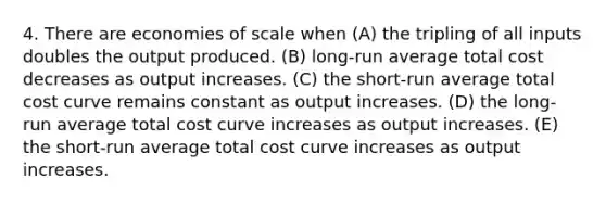 4. There are economies of scale when (A) the tripling of all inputs doubles the output produced. (B) long-run average total cost decreases as output increases. (C) the short-run average total cost curve remains constant as output increases. (D) the long-run average total cost curve increases as output increases. (E) the short-run average total cost curve increases as output increases.