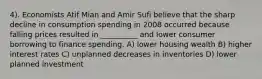 4). Economists Atif Mian and Amir Sufi believe that the sharp decline in consumption spending in 2008 occurred because falling prices resulted in __________ and lower consumer borrowing to finance spending. A) lower housing wealth B) higher interest rates C) unplanned decreases in inventories D) lower planned investment