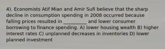 4). Economists Atif Mian and Amir Sufi believe that the sharp decline in consumption spending in 2008 occurred because falling prices resulted in __________ and lower consumer borrowing to finance spending. A) lower housing wealth B) higher interest rates C) unplanned decreases in inventories D) lower planned investment