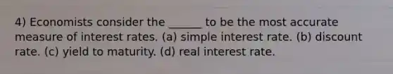 4) Economists consider the ______ to be the most accurate measure of interest rates. (a) simple interest rate. (b) discount rate. (c) yield to maturity. (d) real interest rate.