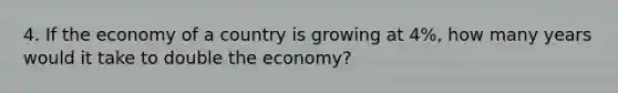 4. If the economy of a country is growing at 4%, how many years would it take to double the economy?