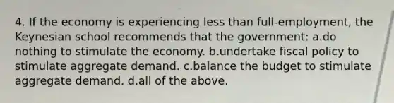 4. If the economy is experiencing <a href='https://www.questionai.com/knowledge/k7BtlYpAMX-less-than' class='anchor-knowledge'>less than</a> full-employment, the Keynesian school recommends that the government: a.do nothing to stimulate the economy. b.undertake <a href='https://www.questionai.com/knowledge/kPTgdbKdvz-fiscal-policy' class='anchor-knowledge'>fiscal policy</a> to stimulate aggregate demand. c.balance the budget to stimulate aggregate demand. d.all of the above.