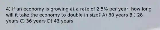 4) If an economy is growing at a rate of 2.5% per year, how long will it take the economy to double in size? A) 60 years B ) 28 years C) 36 years D) 43 years