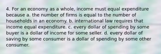 4. For an economy as a whole, income must equal expenditure because a. the number of firms is equal to the number of households in an economy. b. international law requires that income equal expenditure. c. every dollar of spending by some buyer is a dollar of income for some seller. d. every dollar of saving by some consumer is a dollar of spending by some other consumer.