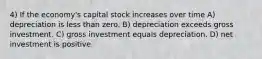 4) If the economy's capital stock increases over time A) depreciation is less than zero. B) depreciation exceeds gross investment. C) gross investment equals depreciation. D) net investment is positive.