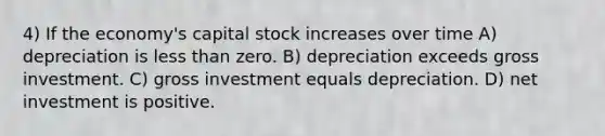 4) If the economy's capital stock increases over time A) depreciation is <a href='https://www.questionai.com/knowledge/k7BtlYpAMX-less-than' class='anchor-knowledge'>less than</a> zero. B) depreciation exceeds gross investment. C) gross investment equals depreciation. D) net investment is positive.